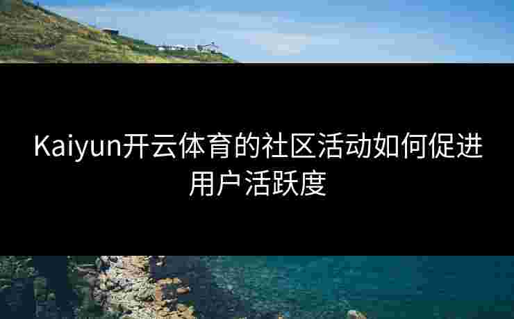 Kaiyun开云体育的社区活动如何促进用户活跃度