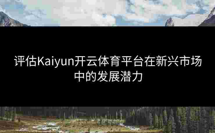 评估Kaiyun开云体育平台在新兴市场中的发展潜力