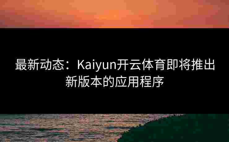 最新动态：Kaiyun开云体育即将推出新版本的应用程序