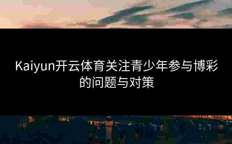 Kaiyun开云体育关注青少年参与博彩的问题与对策