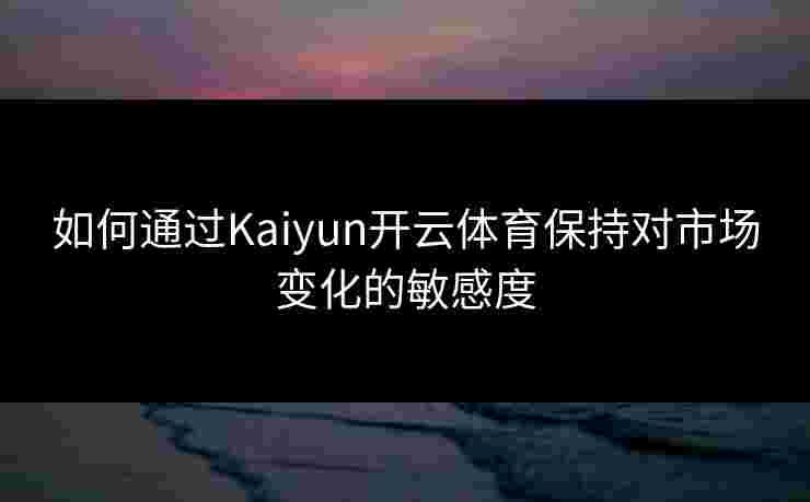 如何通过Kaiyun开云体育保持对市场变化的敏感度