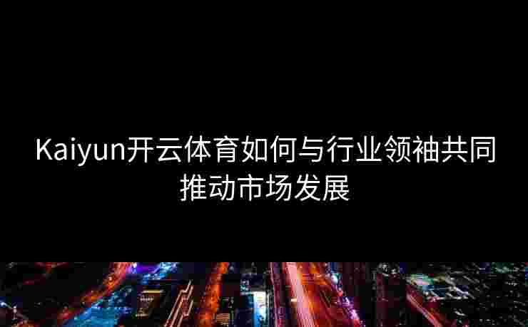 Kaiyun开云体育如何与行业领袖共同推动市场发展