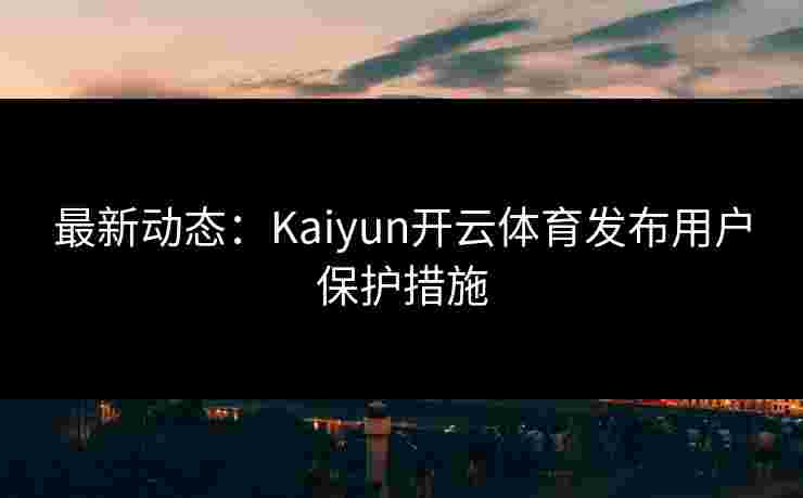 最新动态：Kaiyun开云体育发布用户保护措施