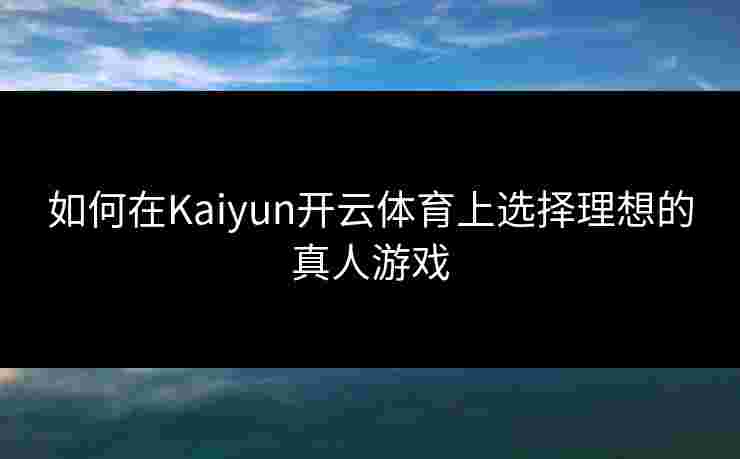 如何在Kaiyun开云体育上选择理想的真人游戏