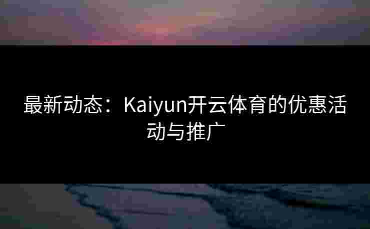 最新动态：Kaiyun开云体育的优惠活动与推广