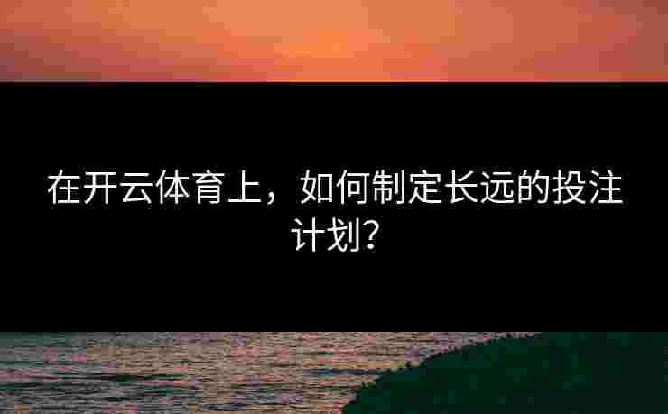 在开云体育上，如何制定长远的投注计划？